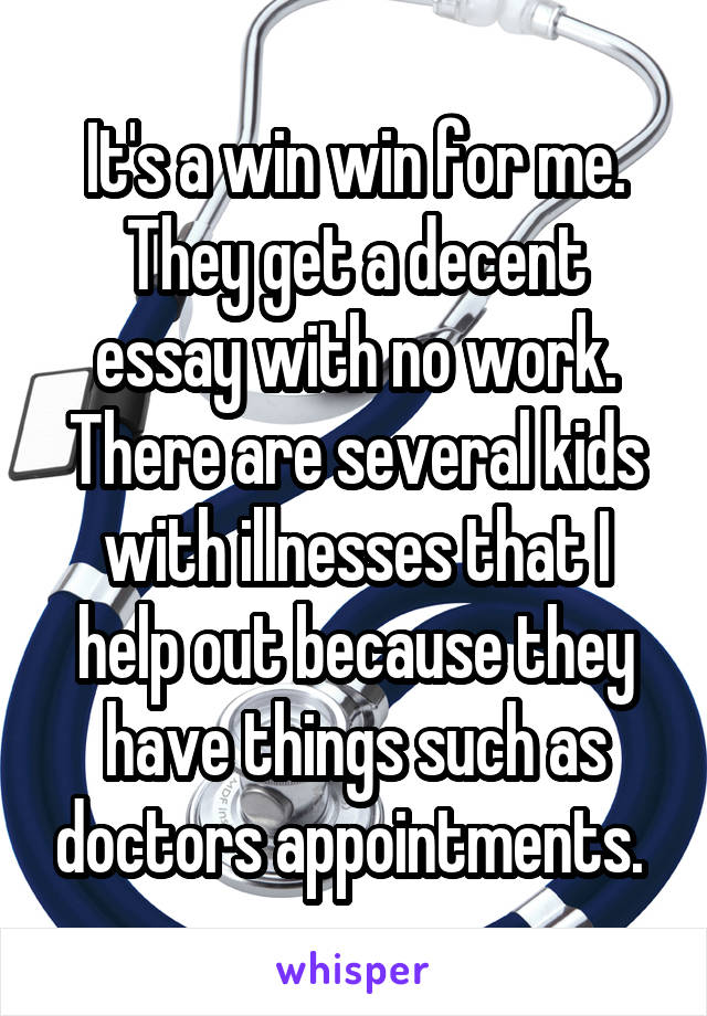 It's a win win for me. They get a decent essay with no work. There are several kids with illnesses that I help out because they have things such as doctors appointments. 