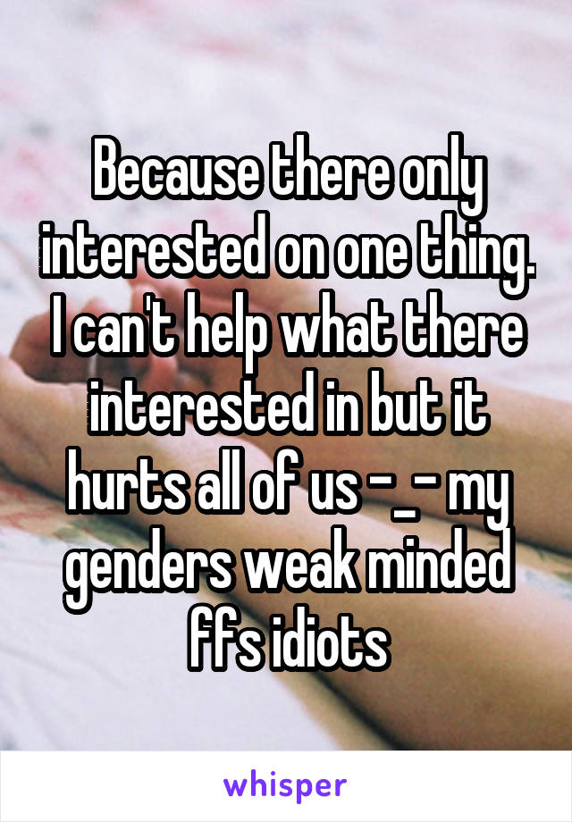 Because there only interested on one thing. I can't help what there interested in but it hurts all of us -_- my genders weak minded ffs idiots
