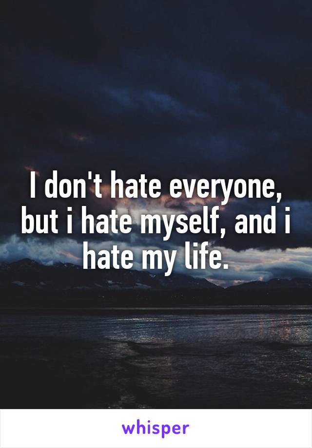 I don't hate everyone, but i hate myself, and i hate my life.