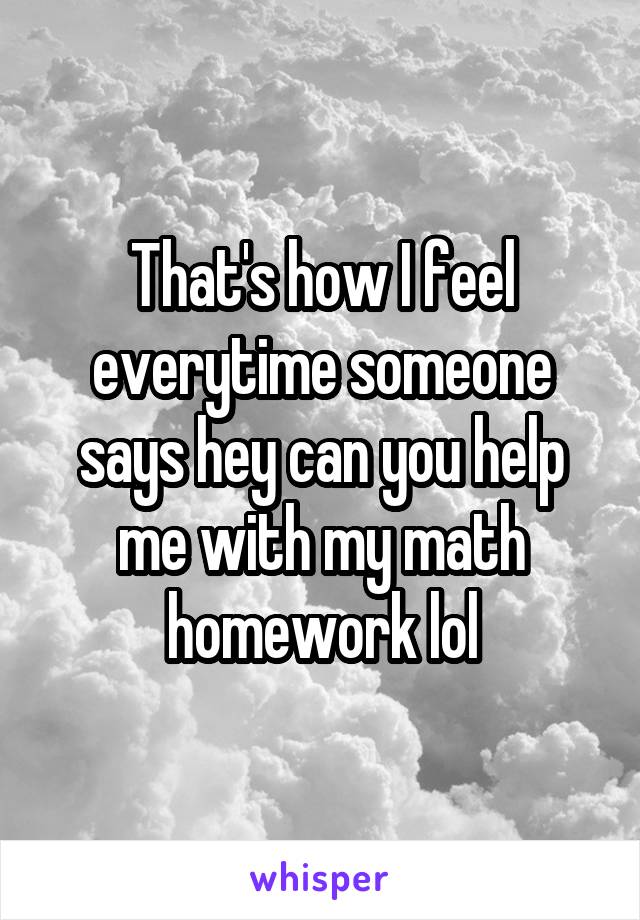 That's how I feel everytime someone says hey can you help me with my math homework lol