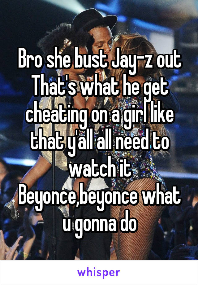 Bro she bust Jay-z out
That's what he get cheating on a girl like that y'all all need to watch it
Beyonce,beyonce what u gonna do