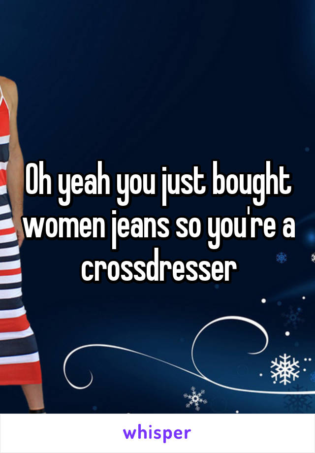 Oh yeah you just bought women jeans so you're a crossdresser