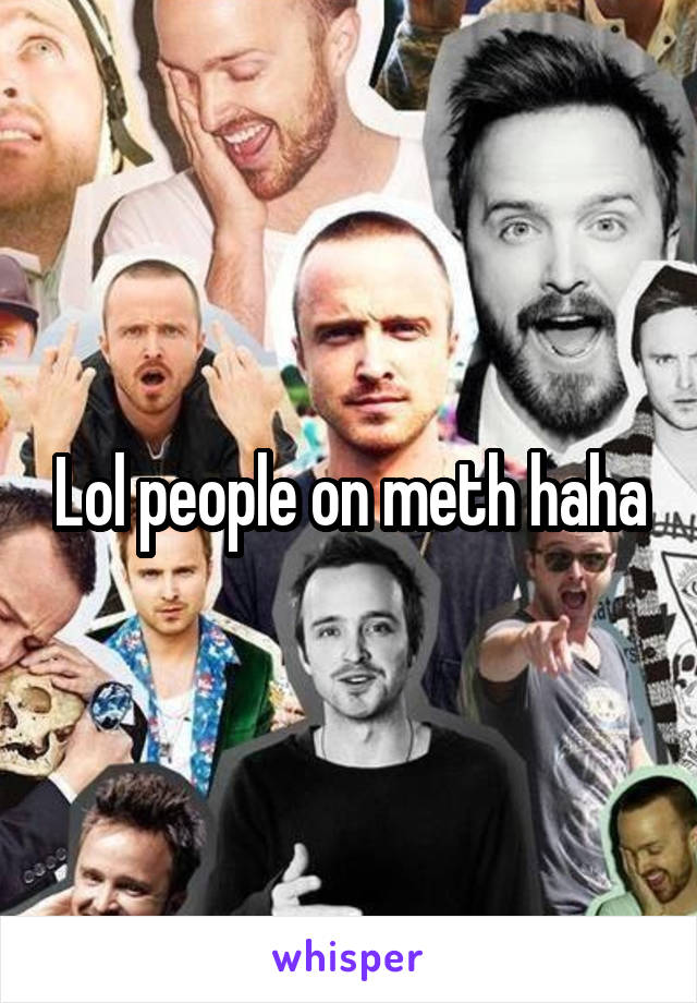 Lol people on meth haha