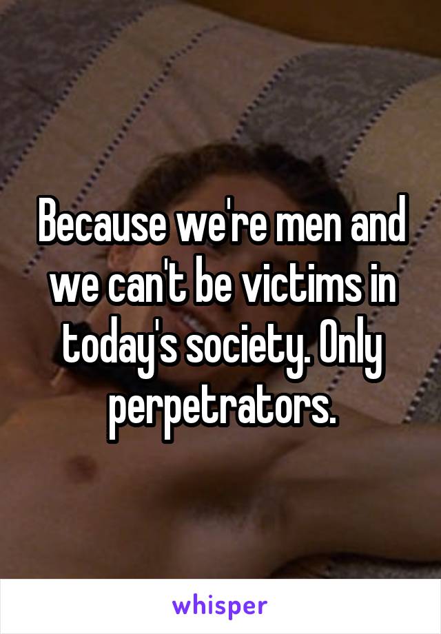 Because we're men and we can't be victims in today's society. Only perpetrators.