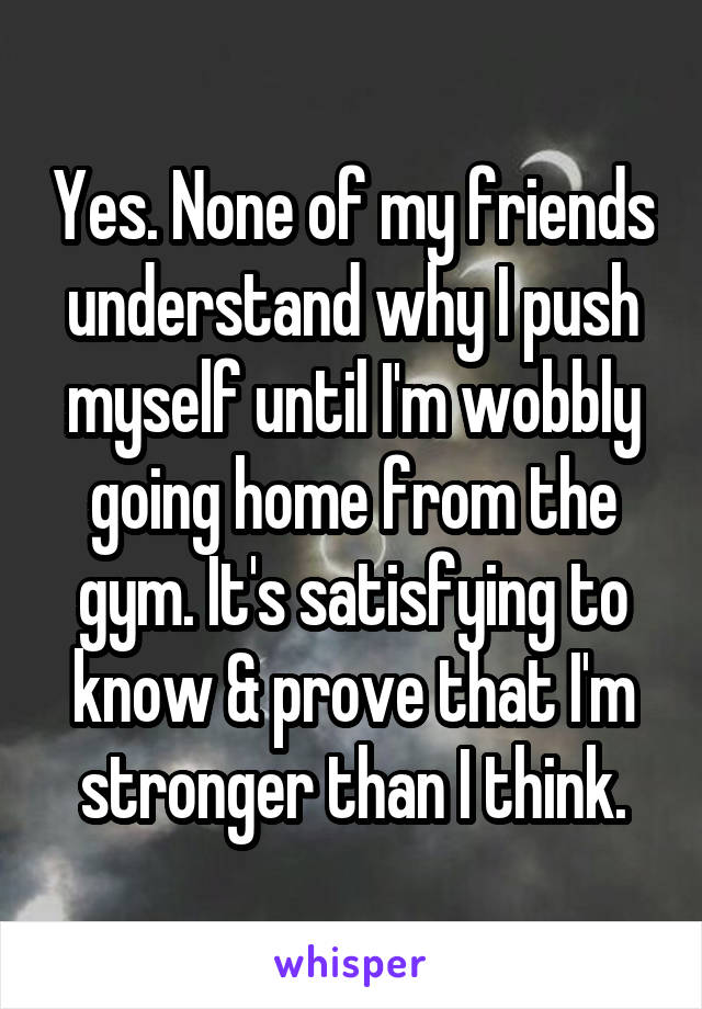 Yes. None of my friends understand why I push myself until I'm wobbly going home from the gym. It's satisfying to know & prove that I'm stronger than I think.