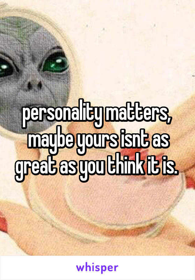 personality matters,  maybe yours isnt as great as you think it is. 