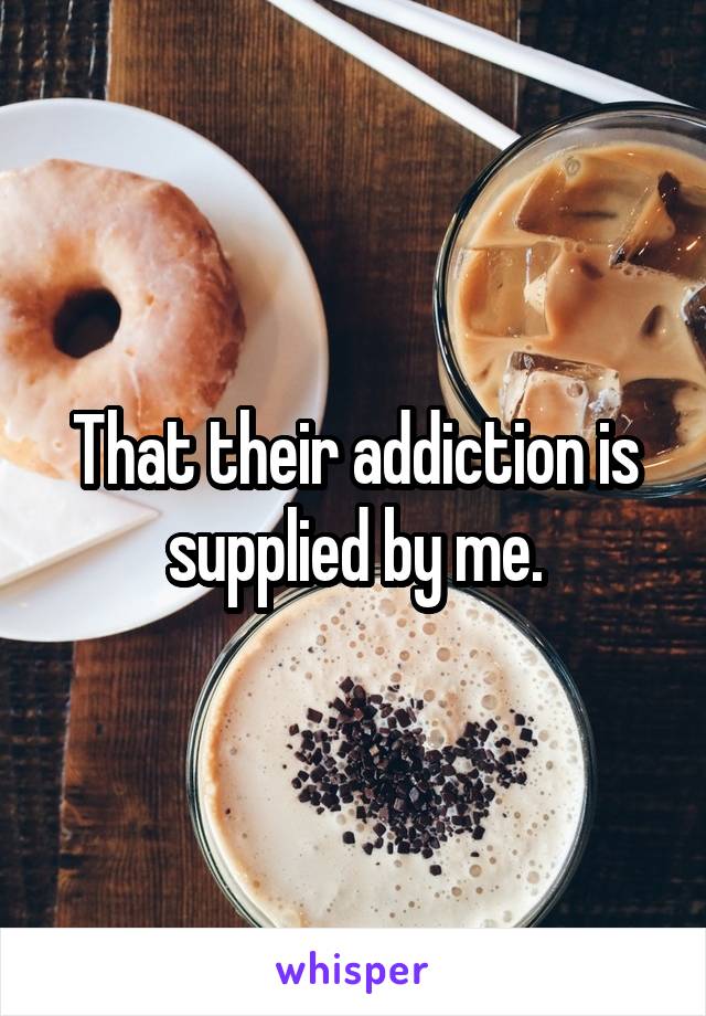 That their addiction is supplied by me.