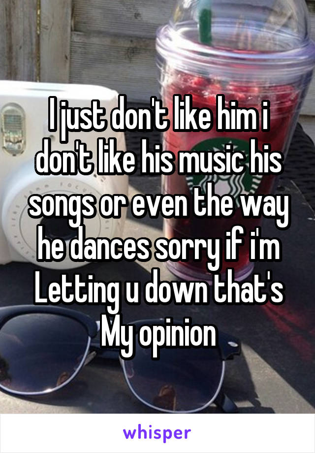 I just don't like him i don't like his music his songs or even the way he dances sorry if i'm
Letting u down that's
My opinion