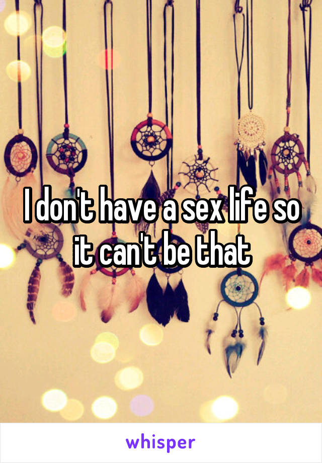 I don't have a sex life so it can't be that