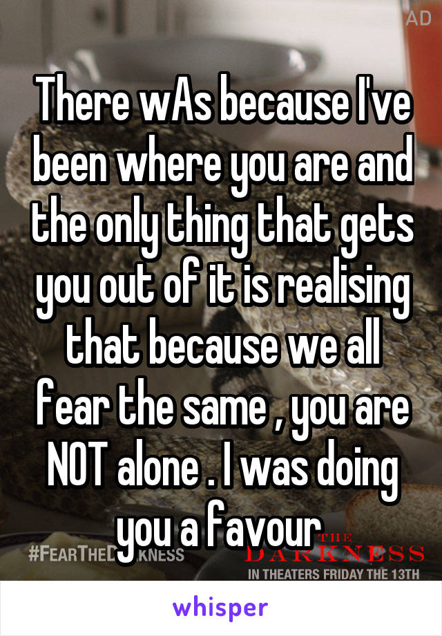 There wAs because I've been where you are and the only thing that gets you out of it is realising that because we all fear the same , you are NOT alone . I was doing you a favour 