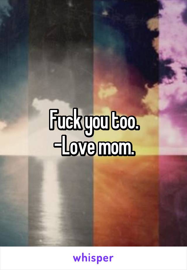 Fuck you too.
-Love mom.