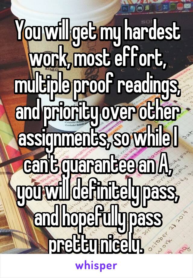 You will get my hardest work, most effort, multiple proof readings, and priority over other assignments, so while I can't guarantee an A, you will definitely pass, and hopefully pass pretty nicely. 