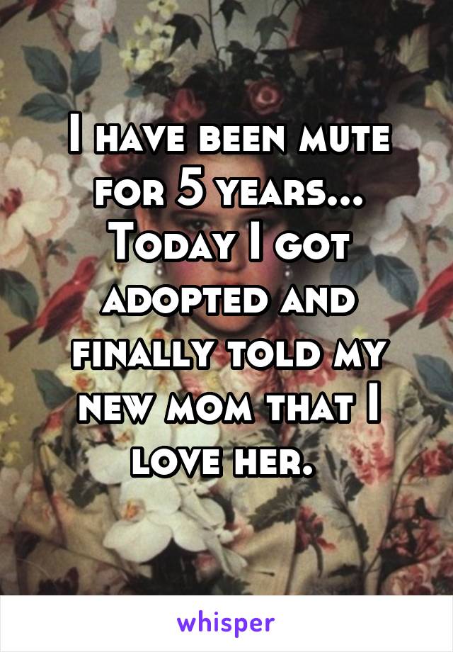 I have been mute for 5 years... Today I got adopted and finally told my new mom that I love her. 
