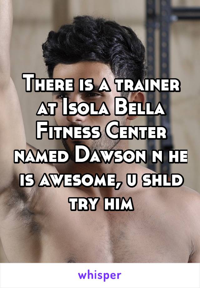 There is a trainer at Isola Bella Fitness Center named Dawson n he is awesome, u shld try him