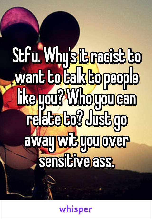 Stfu. Why's it racist to want to talk to people like you? Who you can relate to? Just go away wit you over sensitive ass.