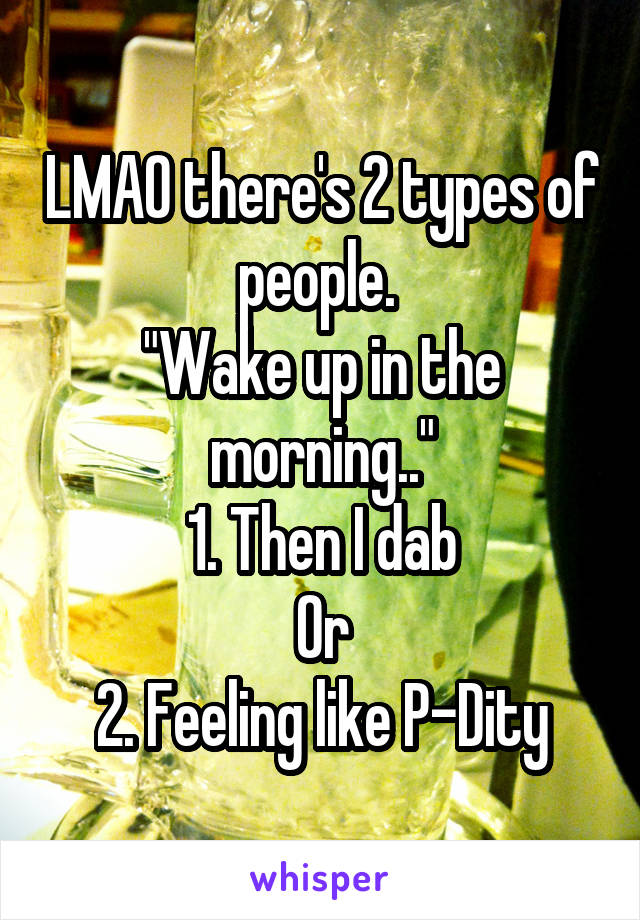 LMAO there's 2 types of people. 
"Wake up in the morning.."
1. Then I dab
Or
2. Feeling like P-Dity