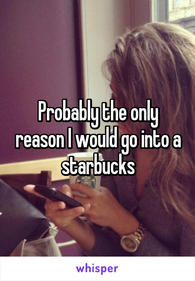 Probably the only reason I would go into a starbucks