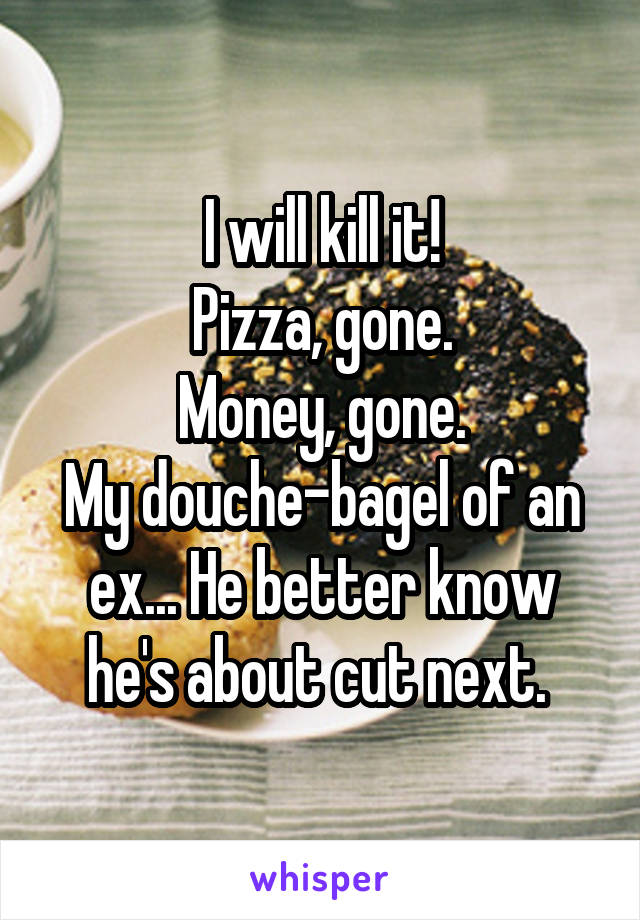 I will kill it!
Pizza, gone.
Money, gone.
My douche-bagel of an ex... He better know he's about cut next. 