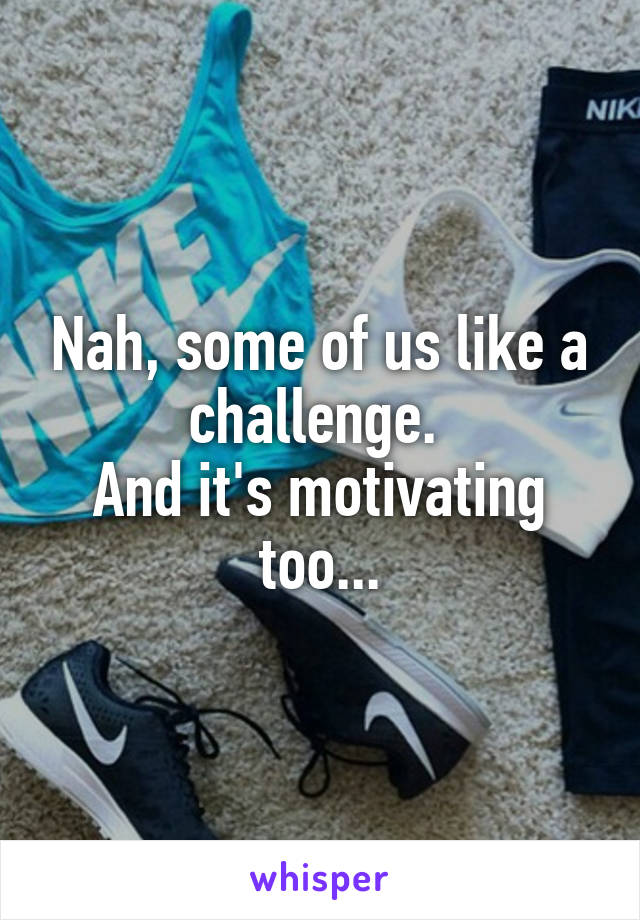 Nah, some of us like a challenge. 
And it's motivating too...