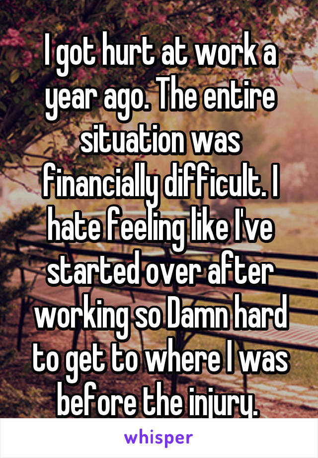 I got hurt at work a year ago. The entire situation was financially difficult. I hate feeling like I've started over after working so Damn hard to get to where I was before the injury. 