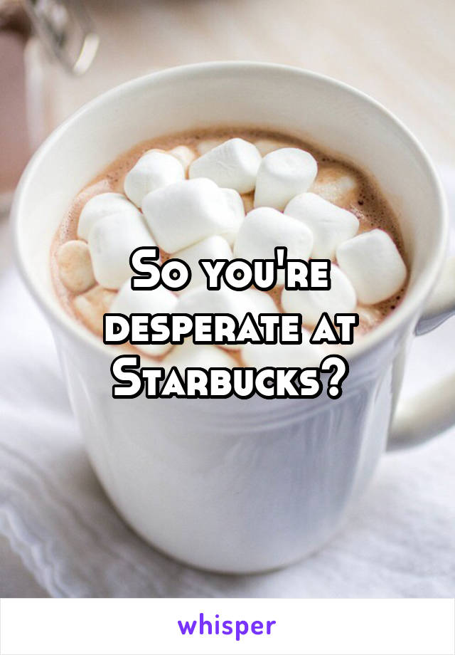 So you're desperate at Starbucks?