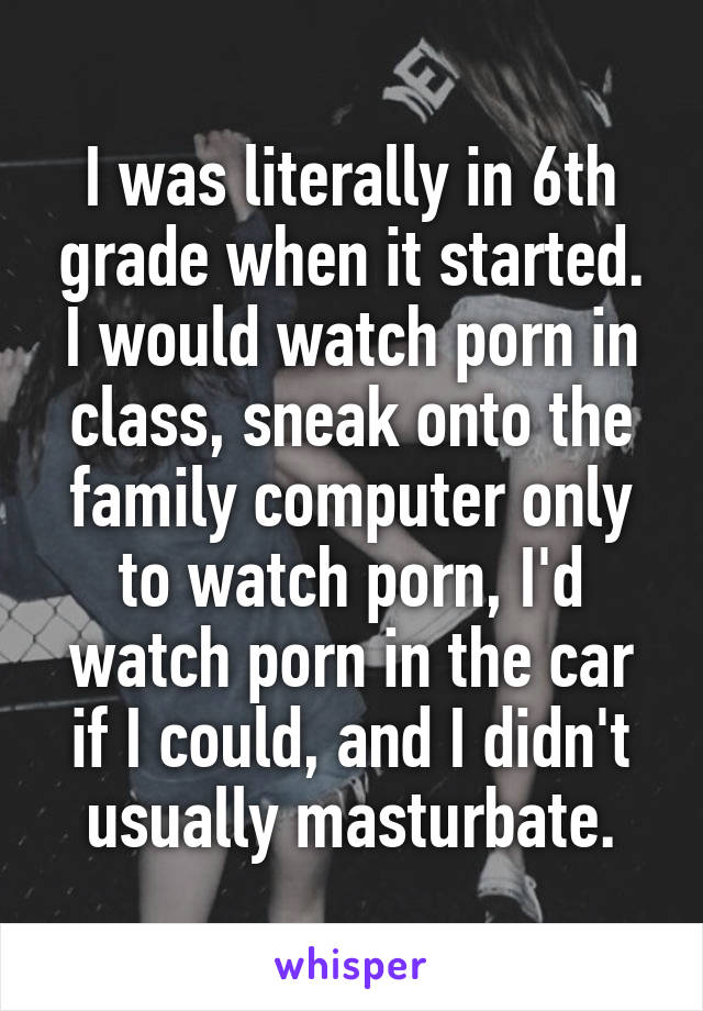 I was literally in 6th grade when it started. I would watch porn in class, sneak onto the family computer only to watch porn, I'd watch porn in the car if I could, and I didn't usually masturbate.