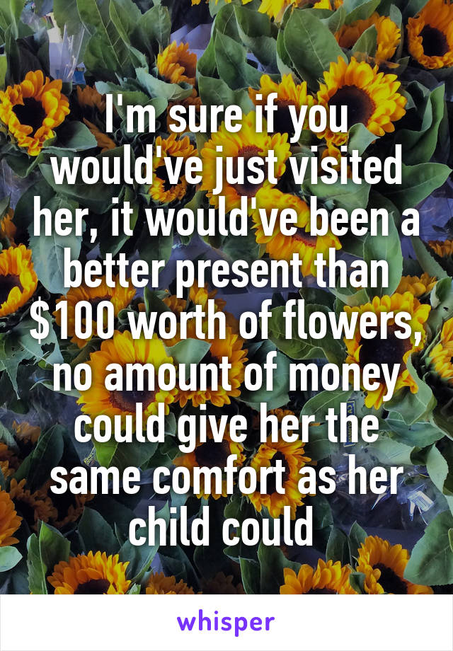 I'm sure if you would've just visited her, it would've been a better present than $100 worth of flowers, no amount of money could give her the same comfort as her child could 