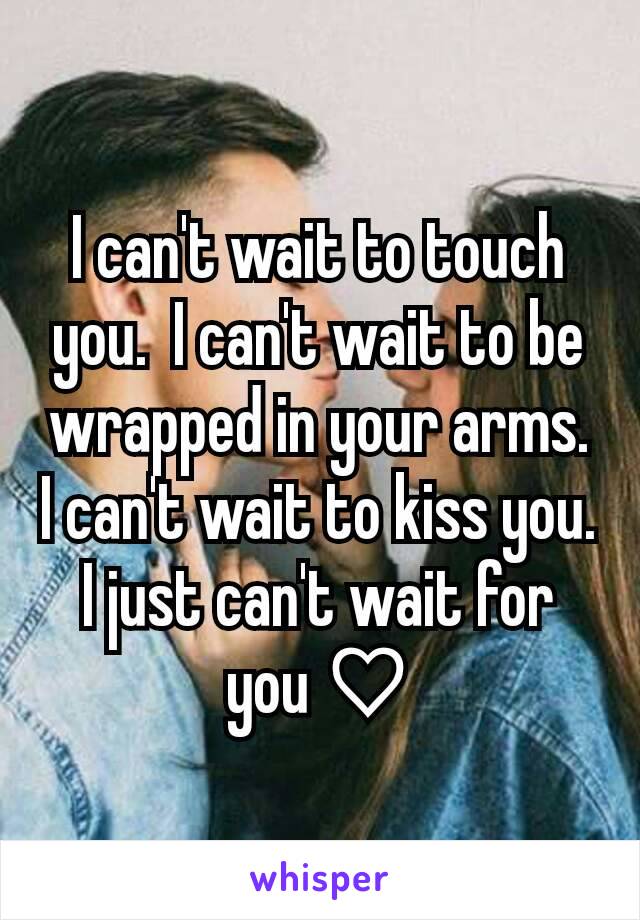 I can't wait to touch you.  I can't wait to be wrapped in your arms. I can't wait to kiss you. I just can't wait for you ♡