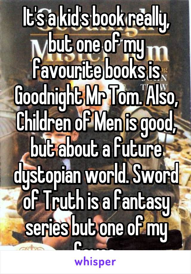 It's a kid's book really, but one of my favourite books is Goodnight Mr Tom. Also, Children of Men is good, but about a future dystopian world. Sword of Truth is a fantasy series but one of my faves.