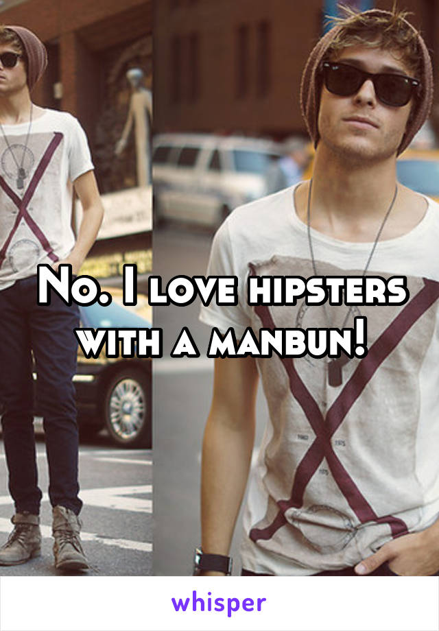 No. I love hipsters with a manbun!