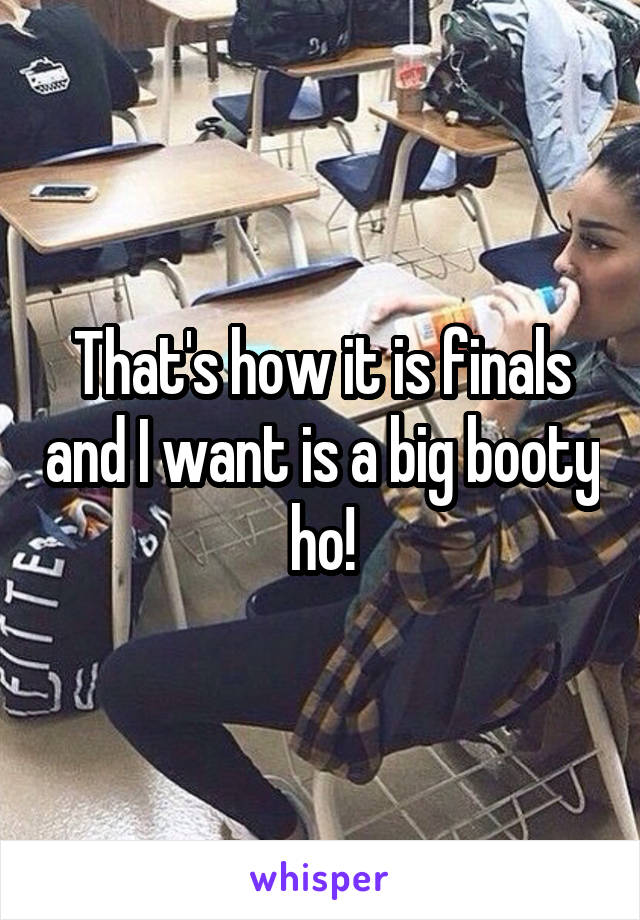 That's how it is finals and I want is a big booty ho!