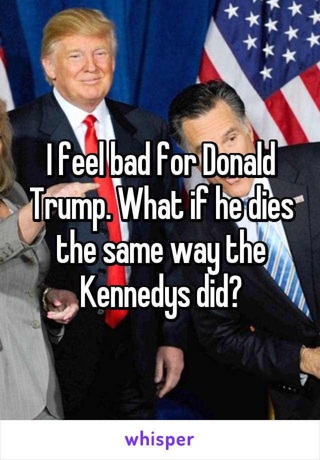 I feel bad for Donald Trump. What if he dies the same way the Kennedys did?