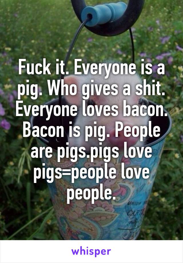 Fuck it. Everyone is a pig. Who gives a shit. Everyone loves bacon. Bacon is pig. People are pigs.pigs love pigs=people love people.