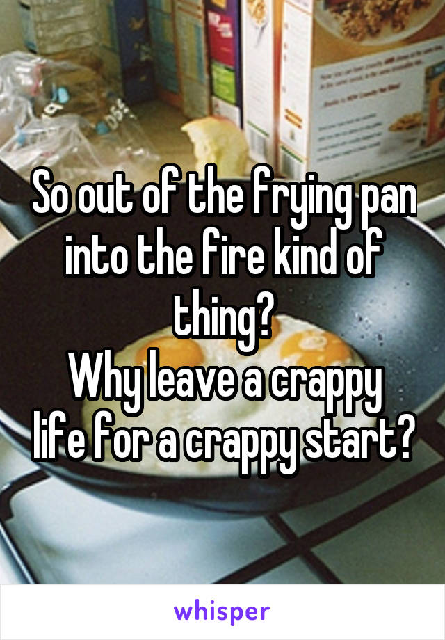 So out of the frying pan into the fire kind of thing?
Why leave a crappy life for a crappy start?