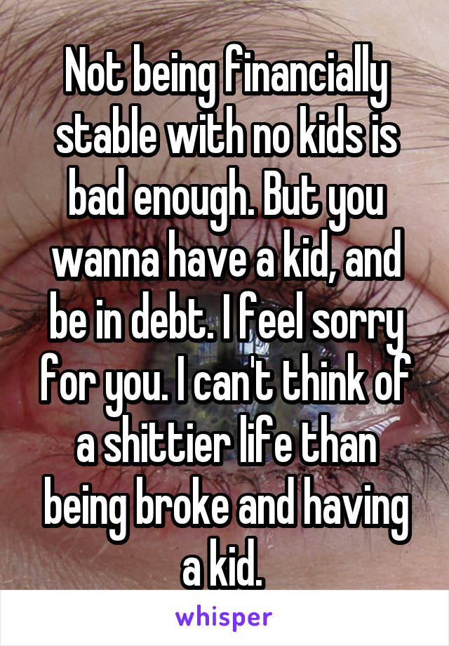 Not being financially stable with no kids is bad enough. But you wanna have a kid, and be in debt. I feel sorry for you. I can't think of a shittier life than being broke and having a kid. 