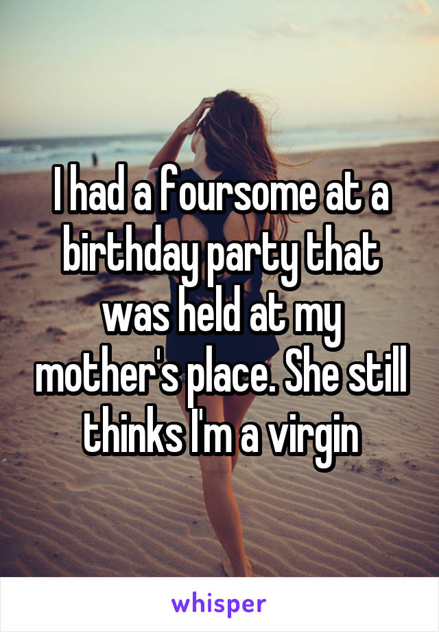 I had a foursome at a birthday party that was held at my mother's place. She still thinks I'm a virgin