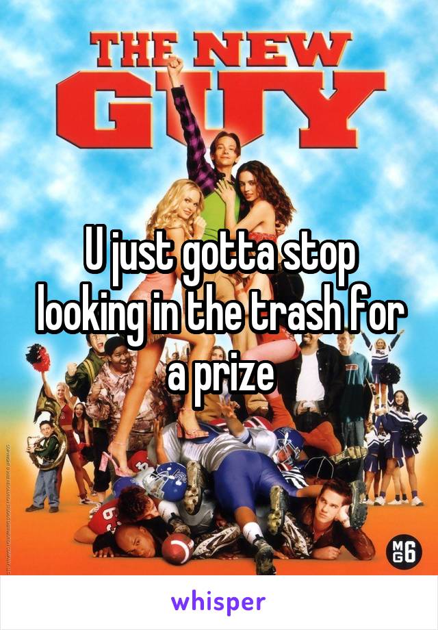 U just gotta stop looking in the trash for a prize