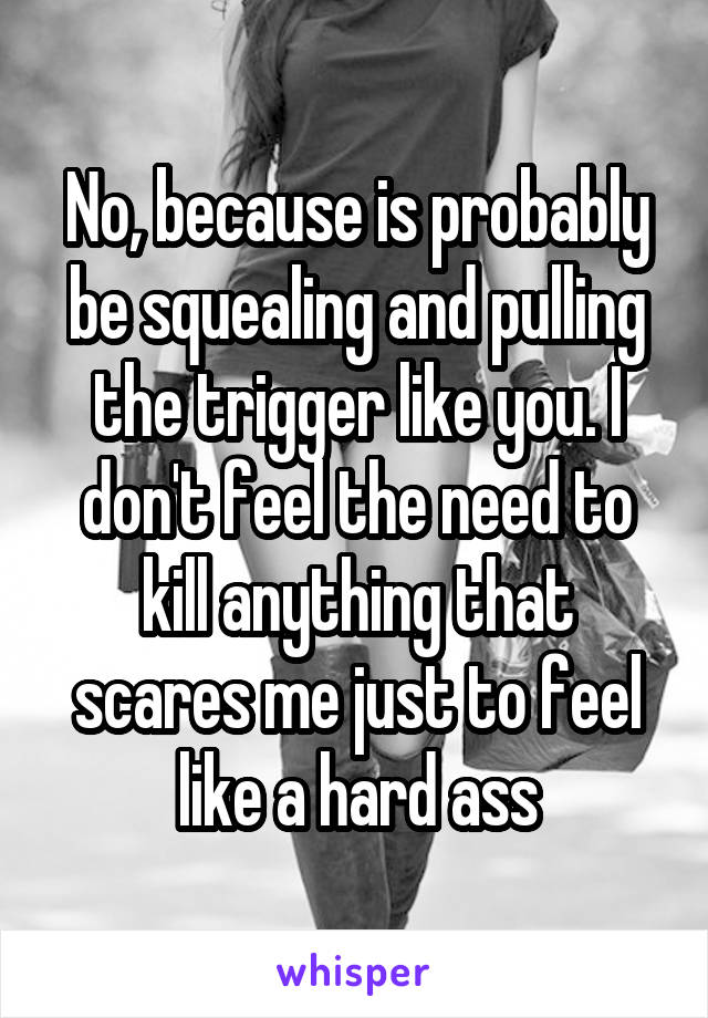 No, because is probably be squealing and pulling the trigger like you. I don't feel the need to kill anything that scares me just to feel like a hard ass