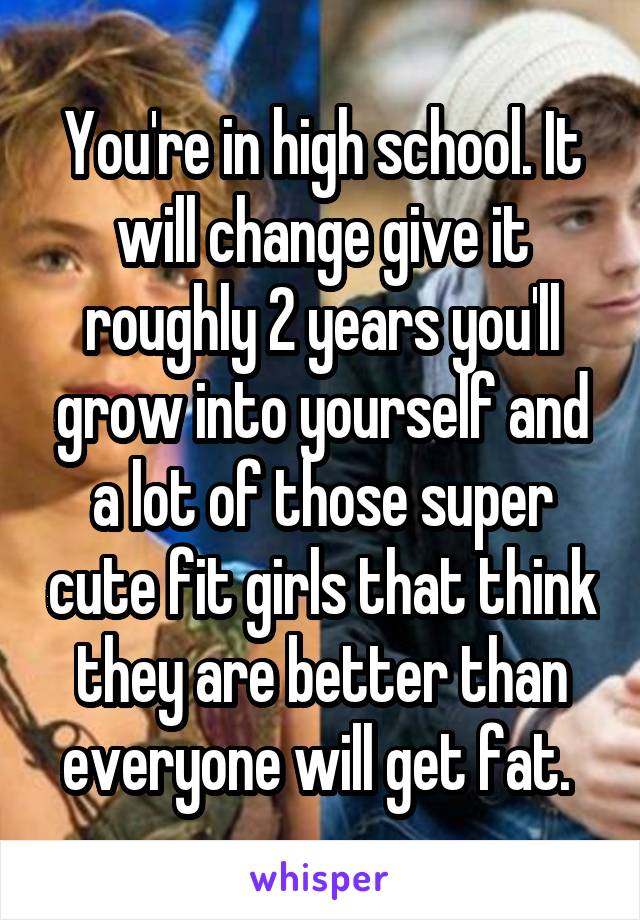 You're in high school. It will change give it roughly 2 years you'll grow into yourself and a lot of those super cute fit girls that think they are better than everyone will get fat. 