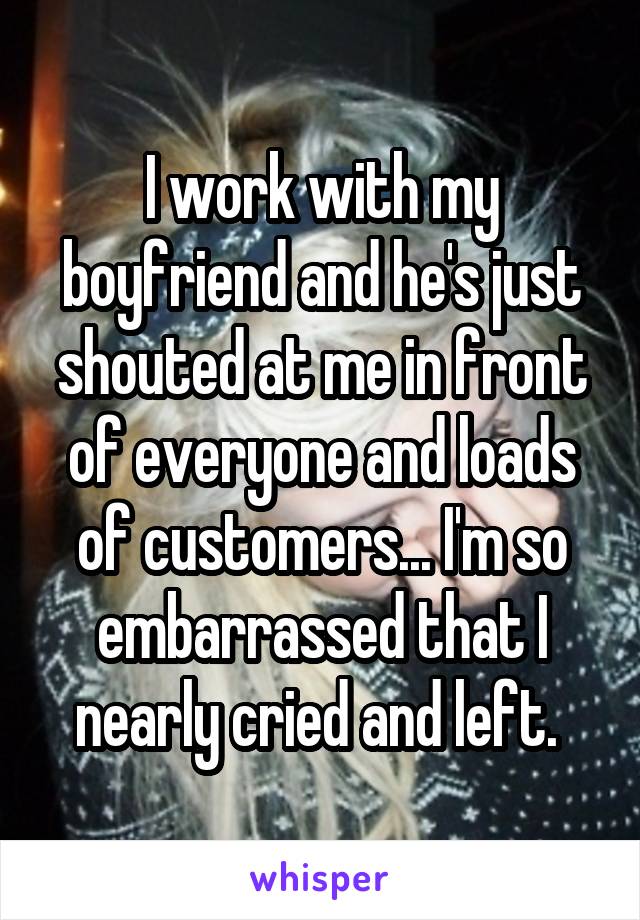 I work with my boyfriend and he's just shouted at me in front of everyone and loads of customers... I'm so embarrassed that I nearly cried and left. 