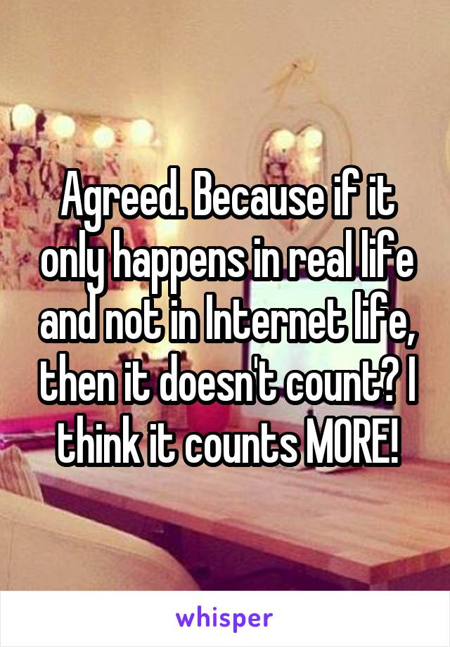 Agreed. Because if it only happens in real life and not in Internet life, then it doesn't count? I think it counts MORE!