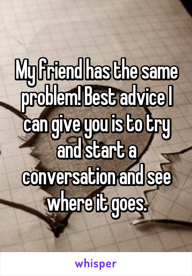 My friend has the same problem! Best advice I can give you is to try and start a conversation and see where it goes.