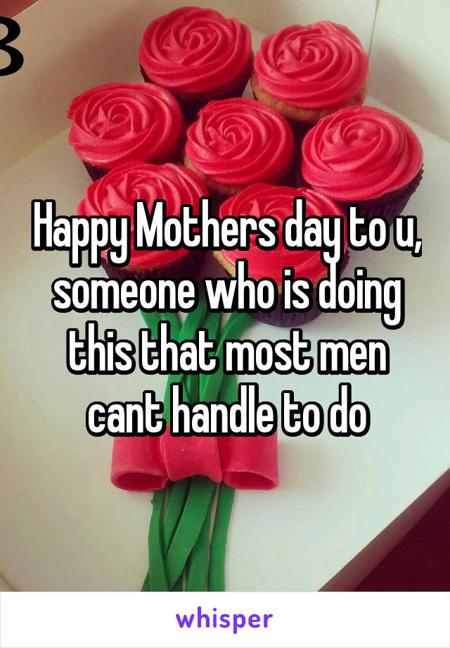 Happy Mothers day to u, someone who is doing this that most men cant handle to do