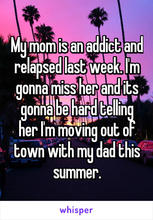My mom is an addict and relapsed last week. I'm gonna miss her and its gonna be hard telling her I'm moving out of town with my dad this summer.