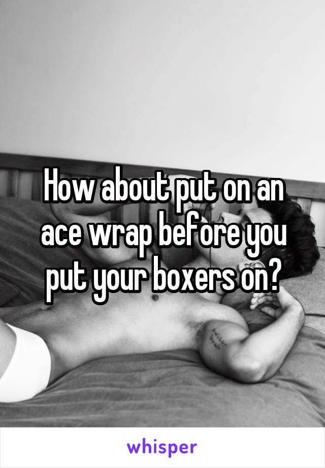 How about put on an ace wrap before you put your boxers on?