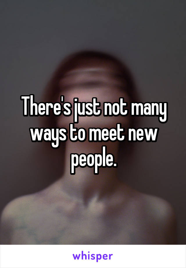 There's just not many ways to meet new people.