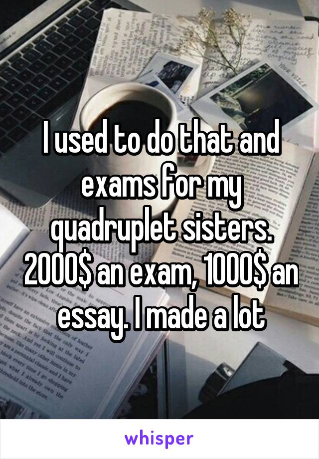 I used to do that and exams for my quadruplet sisters. 2000$ an exam, 1000$ an essay. I made a lot