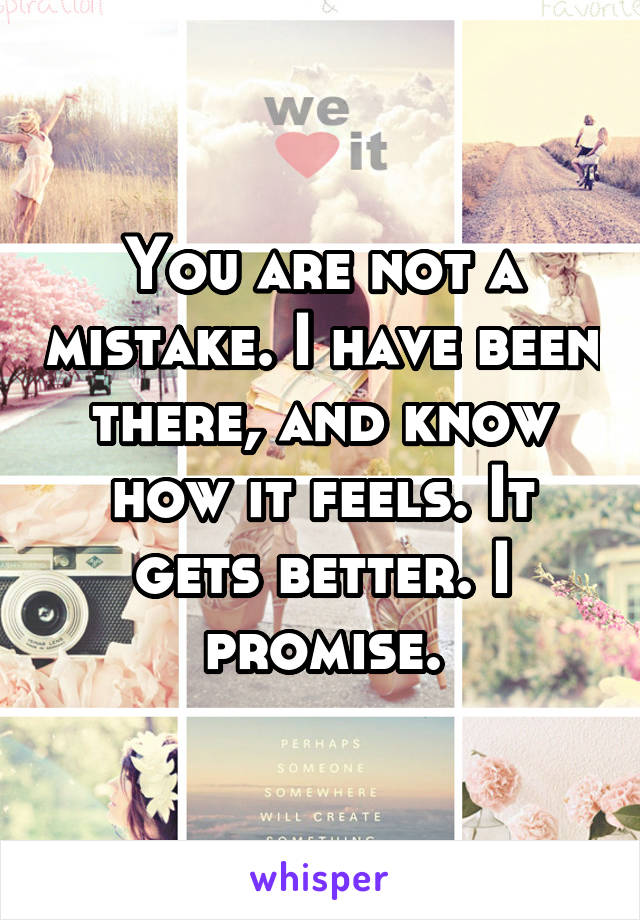 You are not a mistake. I have been there, and know how it feels. It gets better. I promise.