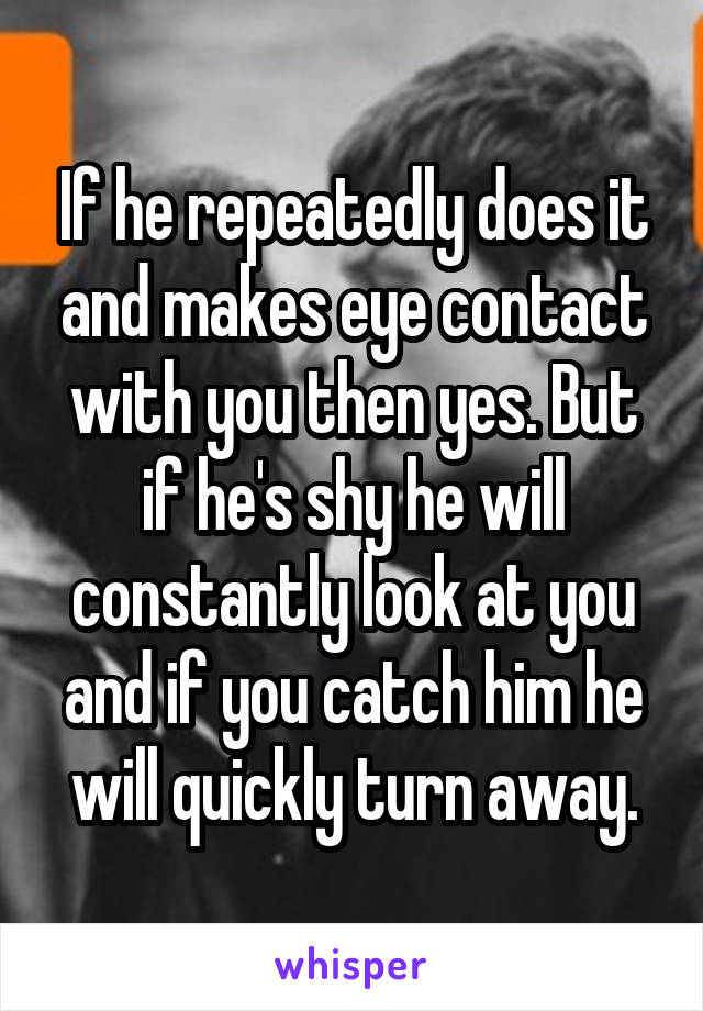 If he repeatedly does it and makes eye contact with you then yes. But if he's shy he will constantly look at you and if you catch him he will quickly turn away.