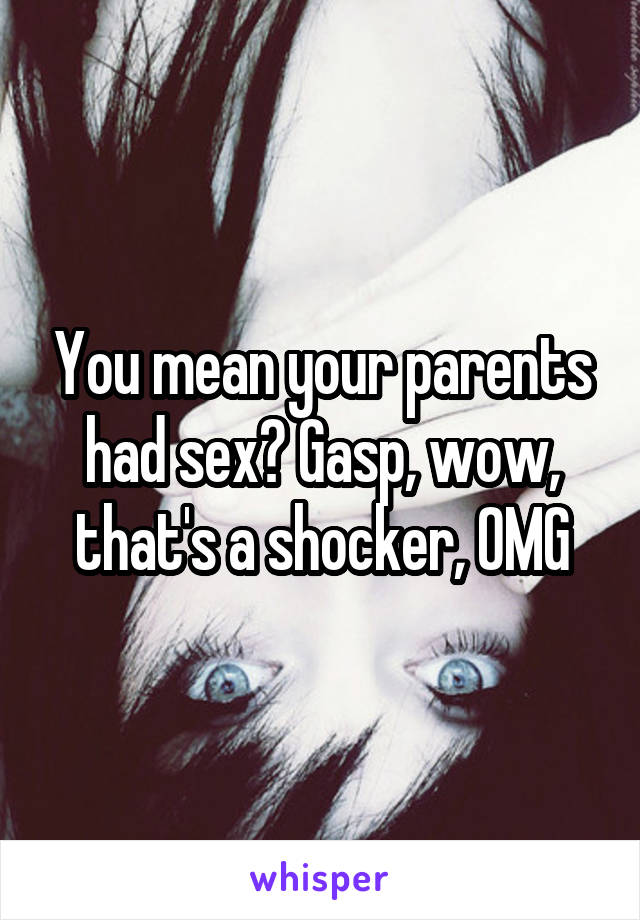 You mean your parents had sex? Gasp, wow, that's a shocker, OMG